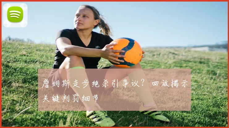 詹姆斯走步绝杀引争议？回放揭示关键判罚细节