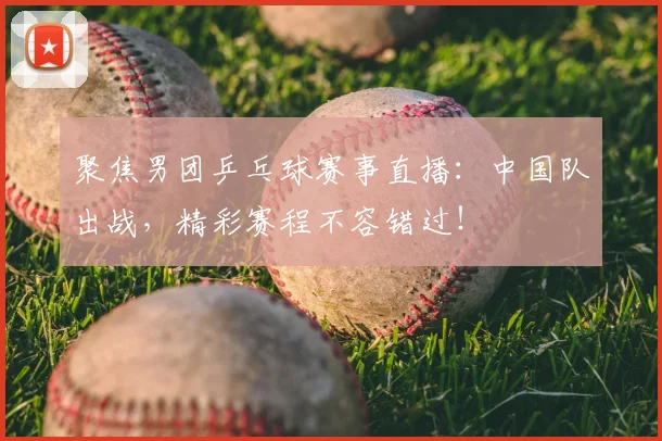 聚焦男团乒乓球赛事直播：中国队出战，精彩赛程不容错过！